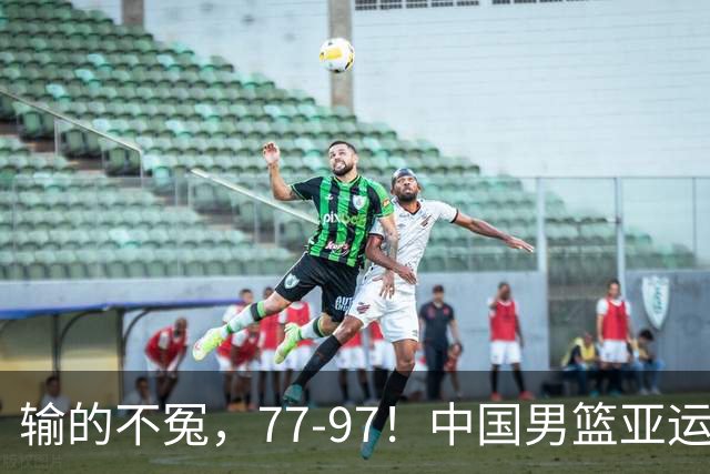 输的不冤，77-97！中国男篮亚运最大惨败，背后一个隐患已经到了必须正视的时候